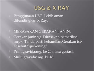  Penggunaan USG. Lebih aman
dibandingkan X Ray.
 MERASAKAN GERAKAN JANIN.
 Gerakan janin yg. Dirasakan pemeriksa
mrpk. Tanda pasti kehamilan.Gerakan tsb.
Disebut “quikening”.
 Primigravida;mg. ke 20 masa gestasi.
 Multi gravida: mg. ke 18.
 