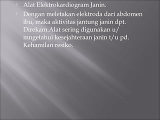  Alat Elektrokardiogram Janin.
 Dengan meletakan elektroda dari abdomen
ibu, maka aktivitas jantung janin dpt.
Direkam.Alat sering digunakan u/
mngetahui kesejahteraan janin t/u pd.
Kehamilan resiko.
 