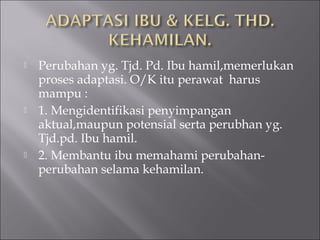  Perubahan yg. Tjd. Pd. Ibu hamil,memerlukan
proses adaptasi. O/K itu perawat harus
mampu :
 1. Mengidentifikasi penyimpangan
aktual,maupun potensial serta perubhan yg.
Tjd.pd. Ibu hamil.
 2. Membantu ibu memahami perubahan-
perubahan selama kehamilan.
 