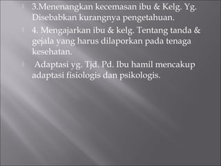  3.Menenangkan kecemasan ibu & Kelg. Yg.
Disebabkan kurangnya pengetahuan.
 4. Mengajarkan ibu & kelg. Tentang tanda &
gejala yang harus dilaporkan pada tenaga
kesehatan.
 Adaptasi yg. Tjd. Pd. Ibu hamil mencakup
adaptasi fisiologis dan psikologis.
 