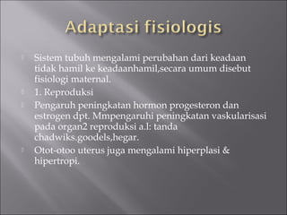  Sistem tubuh mengalami perubahan dari keadaan
tidak hamil ke keadaanhamil,secara umum disebut
fisiologi maternal.
 1. Reproduksi
 Pengaruh peningkatan hormon progesteron dan
estrogen dpt. Mmpengaruhi peningkatan vaskularisasi
pada organ2 reproduksi a.l: tanda
chadwiks.goodels,hegar.
 Otot-otoo uterus juga mengalami hiperplasi &
hipertropi.
 