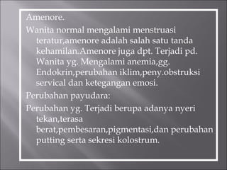Amenore.
Wanita normal mengalami menstruasi
teratur,amenore adalah salah satu tanda
kehamilan.Amenore juga dpt. Terjadi pd.
Wanita yg. Mengalami anemia,gg.
Endokrin,perubahan iklim,peny.obstruksi
servical dan ketegangan emosi.
Perubahan payudara:
Perubahan yg. Terjadi berupa adanya nyeri
tekan,terasa
berat,pembesaran,pigmentasi,dan perubahan
putting serta sekresi kolostrum.
 