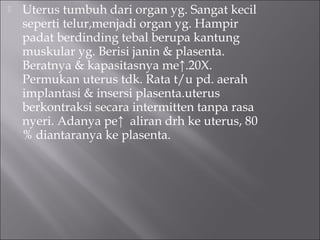  Uterus tumbuh dari organ yg. Sangat kecil
seperti telur,menjadi organ yg. Hampir
padat berdinding tebal berupa kantung
muskular yg. Berisi janin & plasenta.
Beratnya & kapasitasnya me↑.20X.
Permukan uterus tdk. Rata t/u pd. aerah
implantasi & insersi plasenta.uterus
berkontraksi secara intermitten tanpa rasa
nyeri. Adanya pe↑ aliran drh ke uterus, 80
% diantaranya ke plasenta.
 