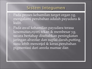  Pada proses kehamilan target organ yg.
mengalami perubahan adalah payudara &
kulit.
 Pada awal kehamilan payudara terasa
kesemutan,nyeri tekan & membesar yg.
secara bertahap disebabkan peningkatan
jaringan alveolar dan suplai darah,putting
susu lebih menonjol & keras,perubahan
pigmentasi dari areola mamae dan
 