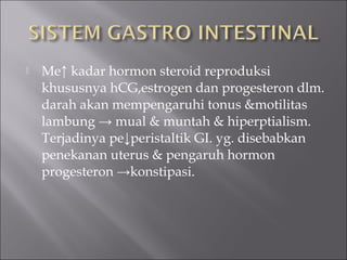 Me↑ kadar hormon steroid reproduksi
khususnya hCG,estrogen dan progesteron dlm.
darah akan mempengaruhi tonus &motilitas
lambung → mual & muntah & hiperptialism.
Terjadinya pe↓peristaltik GI. yg. disebabkan
penekanan uterus & pengaruh hormon
progesteron →konstipasi.
 