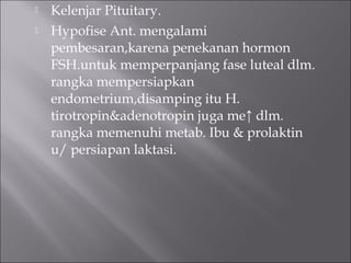  Kelenjar Pituitary.
 Hypofise Ant. mengalami
pembesaran,karena penekanan hormon
FSH.untuk memperpanjang fase luteal dlm.
rangka mempersiapkan
endometrium,disamping itu H.
tirotropin&adenotropin juga me↑ dlm.
rangka memenuhi metab. Ibu & prolaktin
u/ persiapan laktasi.
 