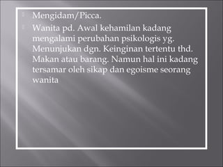  Mengidam/Picca.
 Wanita pd. Awal kehamilan kadang
mengalami perubahan psikologis yg.
Menunjukan dgn. Keinginan tertentu thd.
Makan atau barang. Namun hal ini kadang
tersamar oleh sikap dan egoisme seorang
wanita
 