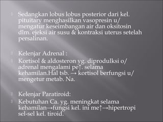  Sedangkan lobus lobus posterior dari kel.
pituitary menghasilkan vasopresin u/
mengatur keseimbangan air dan oksitosin
dlm. ejeksi air susu & kontraksi uterus setelah
persalinan.
 Kelenjar Adrenal :
 Kortisol & aldosteron yg. diprodulksi o/
adrenal mengalami pe↑. selama
kehamilan.Hal tsb. → kortisol berfungsi u/
mengetur metab. Na.
 Kelenjar Paratiroid:
 Kebutuhan Ca. yg. meningkat selama
kehamilan→fungsi kel. ini me↑→hipertropi
sel-sel kel. tiroid.
 