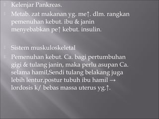  Kelenjar Pankreas.
 Metab. zat makanan yg. me↑. dlm. rangkan
pemenuhan kebut. ibu & janin
menyebabkan pe↑ kebut. insulin.
 Sistem muskuloskeletal
 Pemenuhan kebut. Ca. bagi pertumbuhan
gigi & tulang janin, maka perlu asupan Ca.
selama hamil,Sendi tulang belakang juga
lebih lentur,postur tubuh ibu hamil →
lordosis k/ bebas massa uterus yg.↑.
 