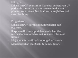  Estrogen.
 Dihasilkan O/ ovarium & Plasenta: berperanan U/
perkemb. uterus dan mammae,meningkatkan
pigmen kulit.retensi Na. & air,serta me↓hidrocloric
asam lambung.
 Progesteron;
 Dihasilkan O/ korpus luteum plasenta dan
ovarium.
 Berperan dlm. mempertahankan kehamilan,
memeliharaendometrium & relaksasi otot-otot
uterus
 Me↓ tonus & motilitas lambung & sal. cerna.
 Merelaksasikan otot2 kaki & pemb. darah.
 