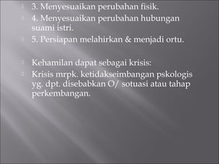  3. Menyesuaikan perubahan fisik.
 4. Menyesuaikan perubahan hubungan
suami istri.
 5. Persiapan melahirkan & menjadi ortu.
 Kehamilan dapat sebagai krisis:
 Krisis mrpk. ketidakseimbangan pskologis
yg. dpt. disebabkan O/ sotuasi atau tahap
perkembangan.
 