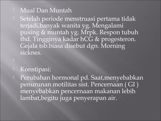  Mual Dan Muntah
 Setelah periode menstruasi pertama tidak
terjadi,banyak wanita yg. Mengalami
pusing & muntah yg. Mrpk. Respon tubuh
thd. Tingginya kadar hCG & progesteron.
Gejala tsb.biasa disebut dgn. Morning
sicknes.

 Konstipasi:
 Perubahan hormonal pd. Saat,menyebabkan
penurunan motilitas sist. Pencernaan ( GI )
menyebabkan pencernaan makanan lebih
lambat,begitu juga penyerapan air.
 