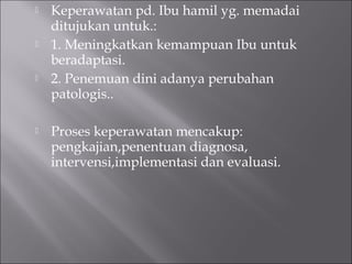  Keperawatan pd. Ibu hamil yg. memadai
ditujukan untuk.:
 1. Meningkatkan kemampuan Ibu untuk
beradaptasi.
 2. Penemuan dini adanya perubahan
patologis..
 Proses keperawatan mencakup:
pengkajian,penentuan diagnosa,
intervensi,implementasi dan evaluasi.
 