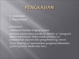  1. Anamnesa
 2. Pemeriksaan
 Anamnesa :
 a.Meliputi biodata lengkap pasien.
 Adapun tujuan tanya jawab ini adalah: u/ mengenal
pasien,menetukan status sosek,misalnya u/
menentukan anjuran atau pengobatan yg. sesuai.
 Umur penting u/ menentukan prognosa kehamilan
( primi gravida muda atau tua )
 