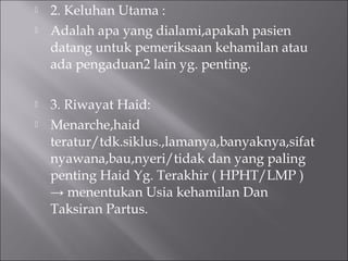  2. Keluhan Utama :
 Adalah apa yang dialami,apakah pasien
datang untuk pemeriksaan kehamilan atau
ada pengaduan2 lain yg. penting.
 3. Riwayat Haid:
 Menarche,haid
teratur/tdk.siklus.,lamanya,banyaknya,sifat
nyawana,bau,nyeri/tidak dan yang paling
penting Haid Yg. Terakhir ( HPHT/LMP )
→ menentukan Usia kehamilan Dan
Taksiran Partus.
 
