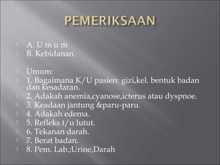  A. U m u m
 B. Kebidanan.
 Umum:
 1. Bagaimana K/U pasien: gizi,kel. bentuk badan
dan kesadaran.
 2. Adakah anemia,cyanose,icterus atau dyspnoe.
 3. Keadaan jantung &paru-paru.
 4. Adakah edema.
 5. Refleks t/u lutut.
 6. Tekanan darah.
 7. Berat badan.
 8. Pem. Lab.;Urine,Darah
 