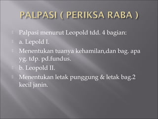  Palpasi menurut Leopold tdd. 4 bagian:
 a. Lepold I.
 Menentukan tuanya kehamilan,dan bag. apa
yg. tdp. pd.fundus.
 b. Leopold II.
 Menentukan letak punggung & letak bag.2
kecil janin.
 