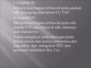  c. Leopold III.:
 Menentukan bagian terbawah janin,apakah
sdh. terpegang atau belum O/ PAP.
 d. Leopold IV.:
 Menentukan bagian terbawah janin sdh.
masuk PAP atau belum & sdh. sebarapa
jauh masuknya.
 Untuk mengikuti perkembangan janin
dalam uterus dan tuanya kehamilan,dpt.
juga diket. dgn. mengukur TFU. mel.
perimeter umbilikal dlm. Cm.
 