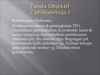  Pembesaran Abdomen.
 Pembesaran uterus & peningkatan TFU.
Disebabkan pertumbuhan & perkemb. Janin &
secara langsung menyebabkan pembesaran
abdomen pd. Ibu disertai dgn. Regangan pd.
Permukaan kulit abdomen yg. Terlihat berupa
garis-garis tak teratur yg. Disebut striae
gravidarum.
 