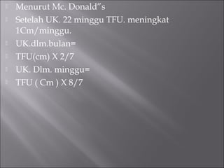  Menurut Mc. Donald”s
 Setelah UK. 22 minggu TFU. meningkat
1Cm/minggu.
 UK.dlm.bulan=
 TFU(cm) X 2/7
 UK. Dlm. minggu=
 TFU ( Cm ) X 8/7
 
