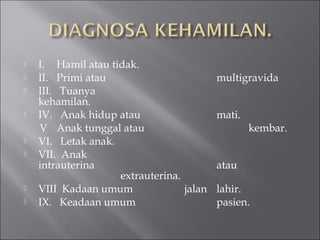  I. Hamil atau tidak.
 II. Primi atau multigravida
 III. Tuanya
kehamilan.
 IV. Anak hidup atau mati.
V Anak tunggal atau kembar.
 VI. Letak anak.
 VII. Anak
intrauterina atau
extrauterina.
 VIII Kadaan umum jalan lahir.
 IX. Keadaan umum pasien.
 