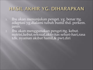 1. Ibu akan menunjukan penget. yg. benar ttg.
adaptasi yg.dialami tubuh bumil thd. perkem.
janin.
2. Ibu akan menggunakan penget.ttg. kebut.
nutrisi,kebut.seksual,aktivitas sehari-hari,rasa
tdk. nyaman akibat hamil,& pwt.diri
 