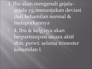 3. Ibu akan mengenali gejala-
gejala yg.menunjukan deviasi
dari kehamilan normal &
melaporkannya
 4. Ibu & kelg.nya akan
berpartsisipasi secara aktif
dlm. perwt. selama trimester
kehamilan I.
 