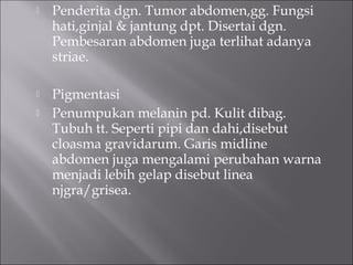  Penderita dgn. Tumor abdomen,gg. Fungsi
hati,ginjal & jantung dpt. Disertai dgn.
Pembesaran abdomen juga terlihat adanya
striae.
 Pigmentasi
 Penumpukan melanin pd. Kulit dibag.
Tubuh tt. Seperti pipi dan dahi,disebut
cloasma gravidarum. Garis midline
abdomen juga mengalami perubahan warna
menjadi lebih gelap disebut linea
njgra/grisea.
 
