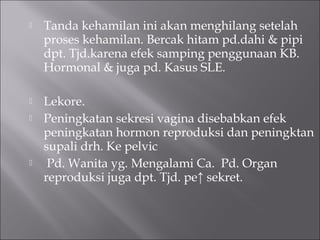  Tanda kehamilan ini akan menghilang setelah
proses kehamilan. Bercak hitam pd.dahi & pipi
dpt. Tjd.karena efek samping penggunaan KB.
Hormonal & juga pd. Kasus SLE.
 Lekore.
 Peningkatan sekresi vagina disebabkan efek
peningkatan hormon reproduksi dan peningktan
supali drh. Ke pelvic
 Pd. Wanita yg. Mengalami Ca. Pd. Organ
reproduksi juga dpt. Tjd. pe↑ sekret.
 