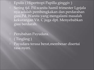  Epulis ( Hipertropi Papilla ginggiv )
 Sering tjd. Pd.wanita hamil trimester I,gejala
nya adalah pembengkakan dan perdarahan
gusi.Pd. Wanita yang mengalami masalah
kekurangan Vit. C juga dpt. Menyebabkan
gusi berdarah.
 Perubahan Payudara.
 ( Tingling )
 Payudara terasa berat,membesar disertai
rasa nyeri.
 
