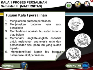 Tujuan Kala I persalinan
1. Menjelaskan batasan persalinan
2. Menjelaskan batasan kala satu
persalinan
3. Membedakan apakah ibu sudah inpartu
atau belum
4. Memahami langkah-langkah esensial
untuk melakukan anamnesis rutin dan
pemeriksaan fisik pada ibu yang sudah
inpartu.
5. Mengidentifikasi kapan ibu berada
dalam fase aktif persalinan.
KALA 1 PROSES PERSALINAN
Semester III (MATERNITAS)
BERIKUTNYAKEMBALI
 