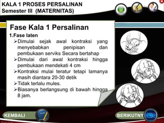 Fase Kala 1 Persalinan
1.Fase laten
Dimulai sejak awal kontraksi yang
menyebabkan penipisan dan
pembukaan serviks Secara bertahap
Dimulai dari awal kontraksi hingga
pembukaan mendekati 4 cm
Kontraksi mulai teratur tetapi lamanya
masih diantara 20-30 detik
Tidak terlalu mules.
Biasanya berlangsung di bawah hingga
8 jam.
KALA 1 PROSES PERSALINAN
Semester III (MATERNITAS)
BERIKUTNYAKEMBALI
 