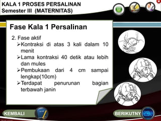 Fase Kala 1 Persalinan
2. Fase aktif
Kontraksi di atas 3 kali dalam 10
menit
Lama kontraksi 40 detik atau lebih
dan mules
Pembukaan dari 4 cm sampai
lengkap(10cm)
Terdapat penurunan bagian
terbawah janin
KALA 1 PROSES PERSALINAN
Semester III (MATERNITAS)
BERIKUTNYAKEMBALI
 