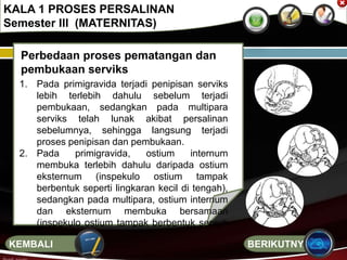 Perbedaan proses pematangan dan
pembukaan serviks
1. Pada primigravida terjadi penipisan serviks
lebih terlebih dahulu sebelum terjadi
pembukaan, sedangkan pada multipara
serviks telah lunak akibat persalinan
sebelumnya, sehingga langsung terjadi
proses penipisan dan pembukaan.
2. Pada primigravida, ostium internum
membuka terlebih dahulu daripada ostium
eksternum (inspekulo ostium tampak
berbentuk seperti lingkaran kecil di tengah),
sedangkan pada multipara, ostium internum
dan eksternum membuka bersamaan
(inspekulo ostium tampak berbentuk seperti
garis lebar).
KALA 1 PROSES PERSALINAN
Semester III (MATERNITAS)
BERIKUTNYAKEMBALI
 