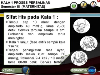 Sifat His pada Kala 1 :
Timbul tiap 10 menit dengan
amplitudo 40 mmHg, lama 20-30
detik. Serviks terbuka sampai 3 cm.
Frekuensi dan amplitudo terus
meningkat.
 Kala 1 lanjut (fase aktif) sampai kala
1 akhir.
Terjadi peningkatan rasa nyeri,
amplitudo makin kuat sampai 60
mmHg, frekuensi 2-4 kali / 10 menit,
lama 60-90 detik. Serviks terbuka
sampai lengkap (+10cm).
KALA 1 PROSES PERSALINAN
Semester III (MATERNITAS)
BERIKUTNYAKEMBALI
 