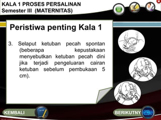 Peristiwa penting Kala 1
3. Selaput ketuban pecah spontan
(beberapa kepustakaan
menyebutkan ketuban pecah dini
jika terjadi pengeluaran cairan
ketuban sebelum pembukaan 5
cm).
KALA 1 PROSES PERSALINAN
Semester III (MATERNITAS)
BERIKUTNYAKEMBALI
 