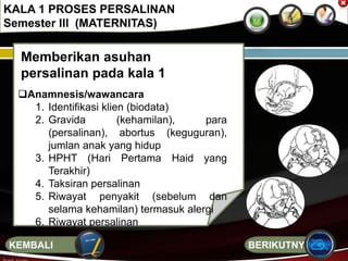 Memberikan asuhan
persalinan pada kala 1
Anamnesis/wawancara
1. Identifikasi klien (biodata)
2. Gravida (kehamilan), para
(persalinan), abortus (keguguran),
jumlan anak yang hidup
3. HPHT (Hari Pertama Haid yang
Terakhir)
4. Taksiran persalinan
5. Riwayat penyakit (sebelum dan
selama kehamilan) termasuk alergi
6. Riwayat persalinan
KALA 1 PROSES PERSALINAN
Semester III (MATERNITAS)
BERIKUTNYAKEMBALI
 