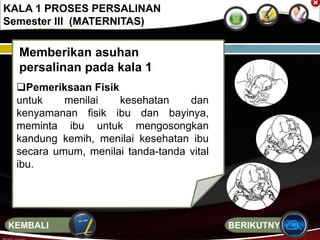 Memberikan asuhan
persalinan pada kala 1
Pemeriksaan Fisik
untuk menilai kesehatan dan
kenyamanan fisik ibu dan bayinya,
meminta ibu untuk mengosongkan
kandung kemih, menilai kesehatan ibu
secara umum, menilai tanda-tanda vital
ibu.
KALA 1 PROSES PERSALINAN
Semester III (MATERNITAS)
BERIKUTNYAKEMBALI
 