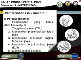 Pemeriksaan Fisik meliputi :
a. Periksa abdomen
Pemeriksaan yang harus
dilakukan meliputi :
1. Tinggi fundus uteri (TFU)
2. Menentukan presentasi dan letak
janin
3. Menentukan penurunan bagian
terbawah janin
4. Memantau denyut jantung janin
(DJJ)
5. Menilai kontraksi uterus
KALA 1 PROSES PERSALINAN
Semester III (MATERNITAS)
BERIKUTNYAKEMBALI
 