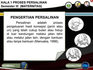 PENGERTIAN PERSALINAN
Persalinan adalah proses
pengeluaran hasil konsepsi (janin atau
uri) yang telah cukup bulan atau hidup
di luar kandungan melalui jalan lahir
atau melalui jalan lain, dengan bantuan
atau tanpa bantuan (Manuaba, 1998).
KALA 1 PROSES PERSALINAN
Semester III (MATERNITAS)
BERIKUTNYAKEMBALI
 
