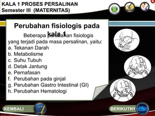 Perubahan fisiologis pada
kala 1Beberapa perubahan fisiologis
yang terjadi pada masa persalinan, yaitu:
a. Tekanan Darah
b. Metabolisme
c. Suhu Tubuh
d. Detak Jantung
e. Pernafasan
f. Perubahan pada ginjal
g. Perubahan Gastro Intestinal (GI)
h. Perubahan Hematologi
KALA 1 PROSES PERSALINAN
Semester III (MATERNITAS)
BERIKUTNYAKEMBALI
 