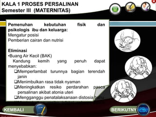 Pemenuhan kebutuhan fisik dan
psikologis ibu dan keluarga:
Mengatur posisi
Pemberian cairan dan nutrisi
Eliminasi
•Buang Air Kecil (BAK)
Kandung kemih yang penuh dapat
menyebabkan:
Memperlambat turunnya bagian terendah
janin
Menimbulkan rasa tidak nyaman
Meningkatkan resiko perdarahan pasca
persalinan akibat atonia uteri
Mengganggu penatalaksanaan distosia bahu
Meningkatkan resiko infeksi saluran kemih
pascapersalinan
KALA 1 PROSES PERSALINAN
Semester III (MATERNITAS)
BERIKUTNYAKEMBALI
 