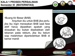 •Buang Air Besar (BAB)
Anjurkan ibu untuk BAB jika perlu.
jika ibu ingin merasakan BAB saat fase
aktif harus dipastikan apakah yang
dirasakan ibu bukan disebabkan oleh
tekanan pada rektum, jika ibu belum
siap melahirkan diperbolehkan BAB di
kamar mandi
KALA 1 PROSES PERSALINAN
Semester III (MATERNITAS)
BERIKUTNYAKEMBALI
 