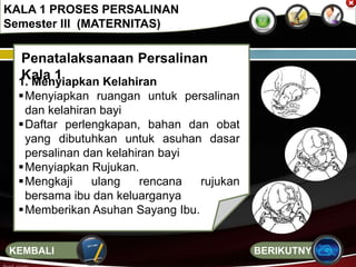 Penatalaksanaan Persalinan
Kala 11. Menyiapkan Kelahiran
Menyiapkan ruangan untuk persalinan
dan kelahiran bayi
Daftar perlengkapan, bahan dan obat
yang dibutuhkan untuk asuhan dasar
persalinan dan kelahiran bayi
Menyiapkan Rujukan.
Mengkaji ulang rencana rujukan
bersama ibu dan keluarganya
Memberikan Asuhan Sayang Ibu.
KALA 1 PROSES PERSALINAN
Semester III (MATERNITAS)
BERIKUTNYAKEMBALI
 