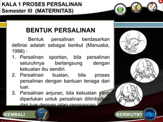 BENTUK PERSALINAN
Bentuk persalinan berdasarkan
definisi adalah sebagai berikut (Manuaba,
1998) :
1. Persalinan spontan, bila persalinan
seluruhnya berlangsung dengan
kekuatan ibu sendiri.
2. Persalinan buatan, bila proses
persalinan dengan bantuan tenaga dari
luar.
3. Persalinan anjuran, bila kekuatan yang
diperlukan untuk persalinan ditimbulkan
dari luar dengan jalan rangsangan.
KALA 1 PROSES PERSALINAN
Semester III (MATERNITAS)
BERIKUTNYAKEMBALI
 