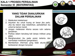 YANG TIDAK DIANJURKAN
DALAM PERSALINAN
1. Melakukan kateterisasi
2. Anjurkan ibu untuk buang air besar jika perlu.
Jika ibu belum siap melahirkan, perbolehkan ibu
untuk ke kamar mandi.
3. Jangan melakukan klisma secara rutin selama
persalinan.
4. Periksa dalam berulang kali (tanpa indikasi yang
jelas)
5. Mengharuskan ibu pada posisi tertentu dan
membatasi mobilisasi (pergerakan)
6. Memberikan informasi yang tidak akurat atau
berlawanan dengan kenyatan
KALA 1 PROSES PERSALINAN
Semester III (MATERNITAS)
BERIKUTNYAKEMBALI
 
