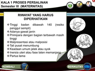 RIWAYAT YANG HARUS
DIPERHATIKAN
Tinggi badan dibawah 140 (resiko
panggul sempit)
Adanya gawat janin
Primipara dengan bagian terbawah masih
tinggi
Malpresentasi atau malposisi
Tali pusat menumbung
Keadaan umum jelek atau syok
Inersia uteri atau fase laten memanjang
Partus lama
KALA 1 PROSES PERSALINAN
Semester III (MATERNITAS)
BERIKUTNYAKEMBALI
 