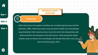 Bab 2
Bab 3
Bab 1
INFEKSI POST
PARTUM
PENGERTIAN
Infeksi Post partum merupakan morbiditas dan mortalitas bagi ibu pasca bersalin.
(Saifuddin, 2006). Infeksi post partum atau puerperalis adalah semua peradangan
yang disebabkan oleh masuknya kuman-kuman ke dalam alat-alat genitalia pada
waktu persalinan dan perawatan masa post partum. Infeksi puerperalis adalah
keadaan yang mencakup semua peradangan alat-alat genitalia dalam masa post
partum (Prawirohardjo, 2007).
 