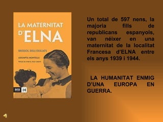 Un total de 597 nens, la majoria fills de republicans espanyols, van néixer en una maternitat de la localitat Francesa d’ELNA entre els anys 1939 i 1944.  LA HUMANITAT ENMIG D’UNA EUROPA EN GUERRA. 