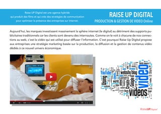 Raise UP Digital est une agence hybride

qui produit des films et qui crée des stratégies de communication
pour optimiser la présence des entreprises sur internet.

RAISE UP DIGITAL

PRODUCTION & GESTION DE VIDEO Online

Aujourd'hui, les marques investissent massivement la sphère internet (le digital) au détriment des supports publicitaires traditionnels car les clients sont devenu des internautes. Comme on le voit à chacune de nos connections au web, c'est la vidéo qui est utilisé pour diffuser l'information. C'est pourquoi Raise Up Digital propose
aux entreprises une stratégie marketing basée sur la production, la diffusion et la gestion de contenus vidéo
dédiés à ce nouvel univers économique.

RaiseUPDigital

 